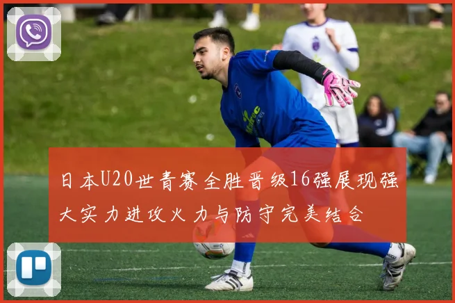 日本U20世青赛全胜晋级16强展现强大实力进攻火力与防守完美结合