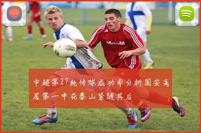 中超第27轮传球成功率分析国安高居第一申花泰山紧随其后