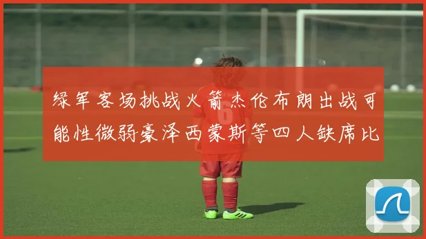 绿军客场挑战火箭杰伦布朗出战可能性微弱豪泽西蒙斯等四人缺席比赛