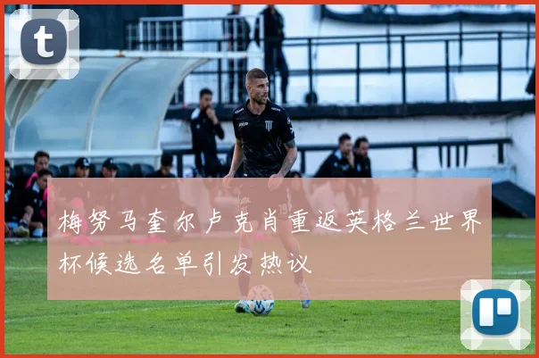 梅努马奎尔卢克肖重返英格兰世界杯候选名单引发热议