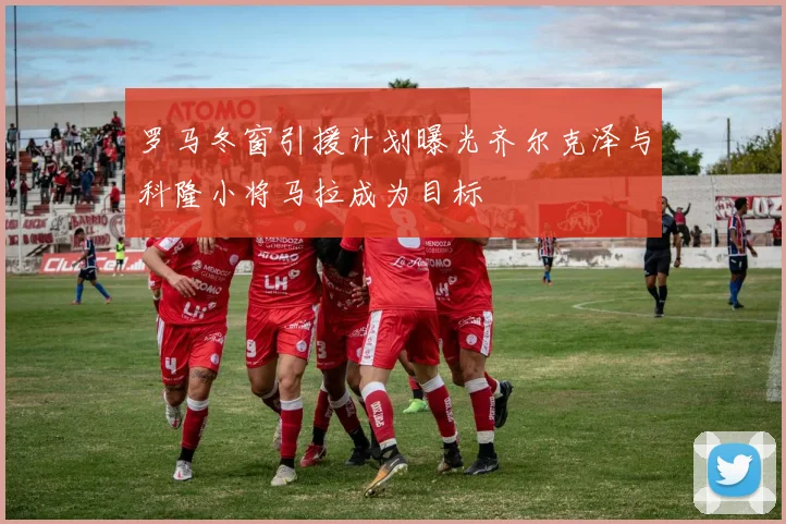 罗马冬窗引援计划曝光齐尔克泽与科隆小将马拉成为目标