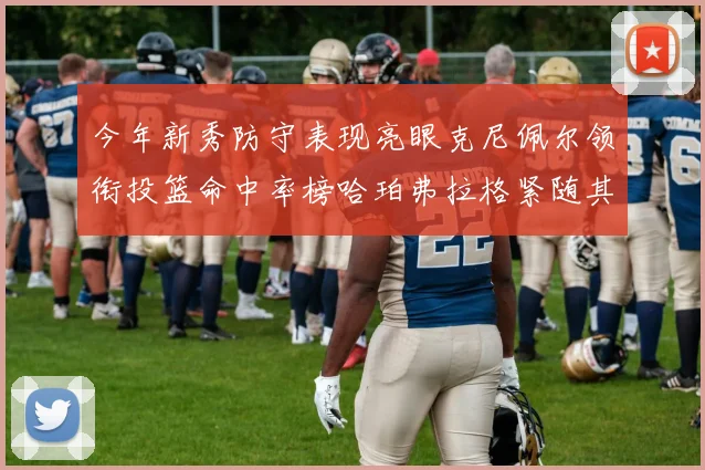 今年新秀防守表现亮眼克尼佩尔领衔投篮命中率榜哈珀弗拉格紧随其后