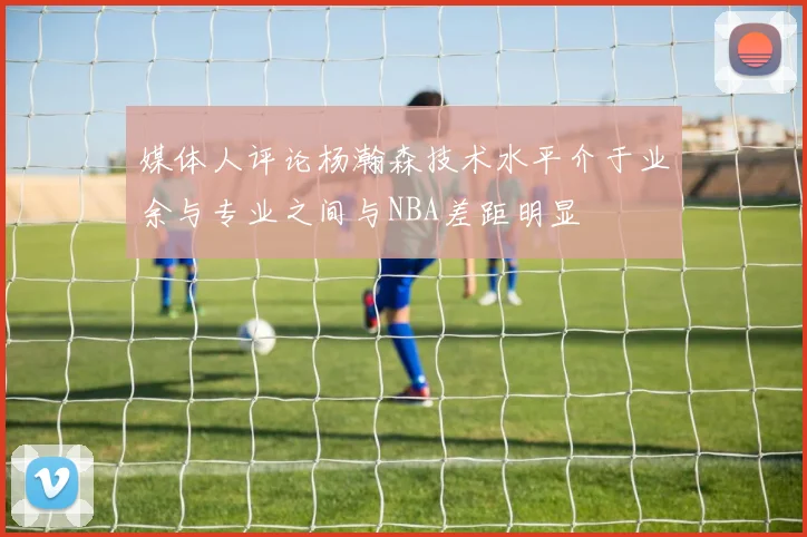 媒体人评论杨瀚森技术水平介于业余与专业之间与NBA差距明显