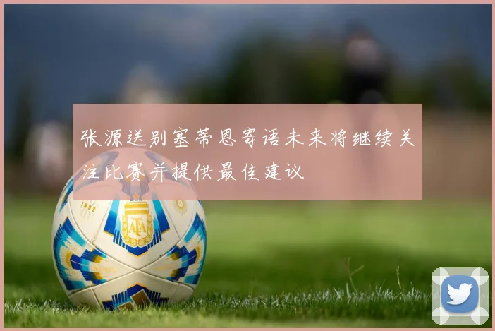 张源送别塞蒂恩寄语未来将继续关注比赛并提供最佳建议