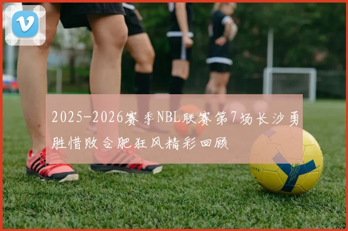 2025-2026赛季NBL联赛第7场长沙勇胜惜败合肥狂风精彩回顾