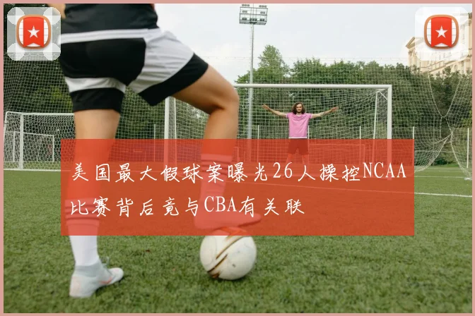 美国最大假球案曝光26人操控NCAA比赛背后竟与CBA有关联