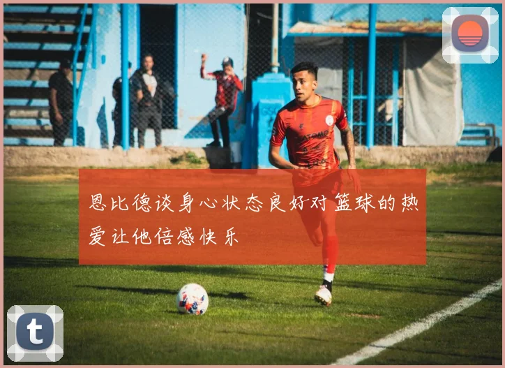恩比德谈身心状态良好对篮球的热爱让他倍感快乐