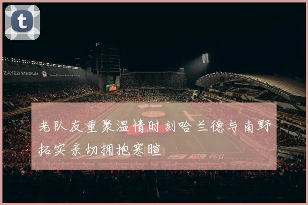 老队友重聚温情时刻哈兰德与南野拓实亲切拥抱寒暄
