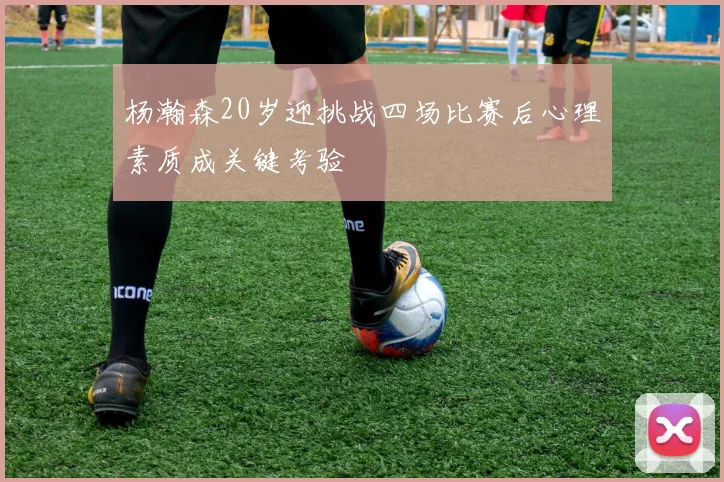 杨瀚森20岁迎挑战四场比赛后心理素质成关键考验