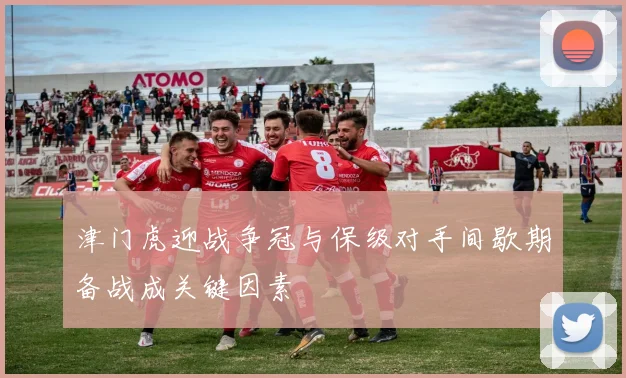 津门虎迎战争冠与保级对手间歇期备战成关键因素