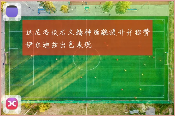 达尼洛谈尤文精神面貌提升并称赞伊尔迪兹出色表现